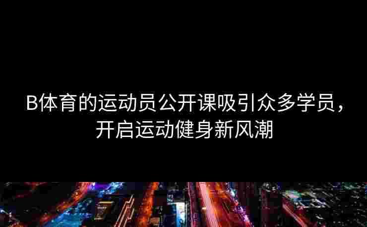 B体育的运动员公开课吸引众多学员，开启运动健身新风潮