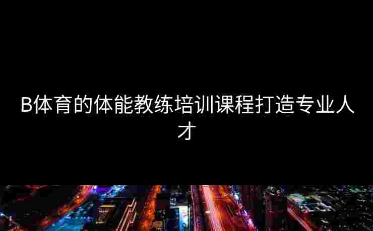 B体育的体能教练培训课程打造专业人才 B体育的体能教练培训课程打造专业人才