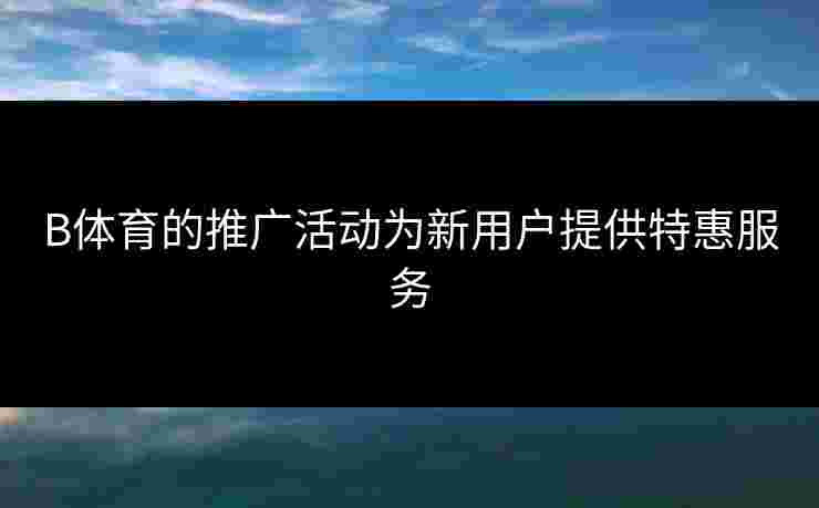 B体育的推广活动为新用户提供特惠服务