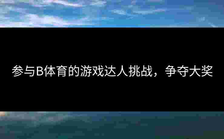 参与B体育的游戏达人挑战，争夺大奖