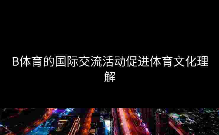 B体育的国际交流活动促进体育文化理解