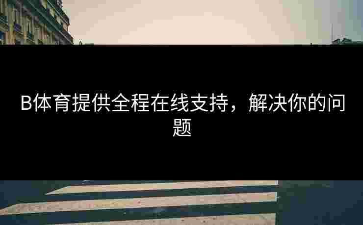 B体育提供全程在线支持,解决你的问题 B体育提供全程在线支持,解决你的问题