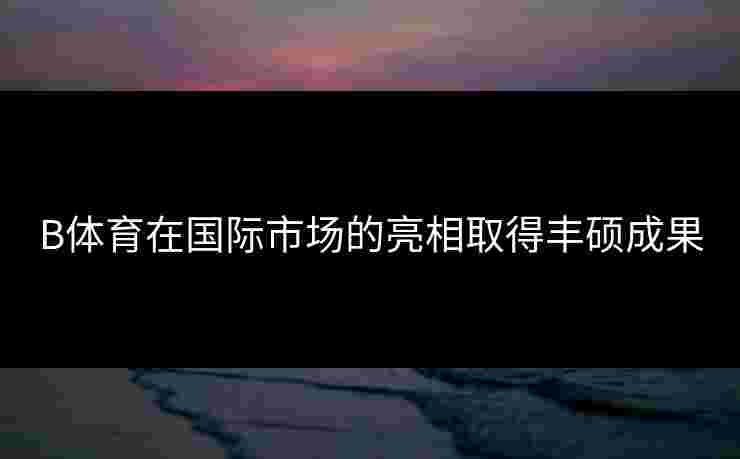 B体育在国际市场的亮相取得丰硕成果