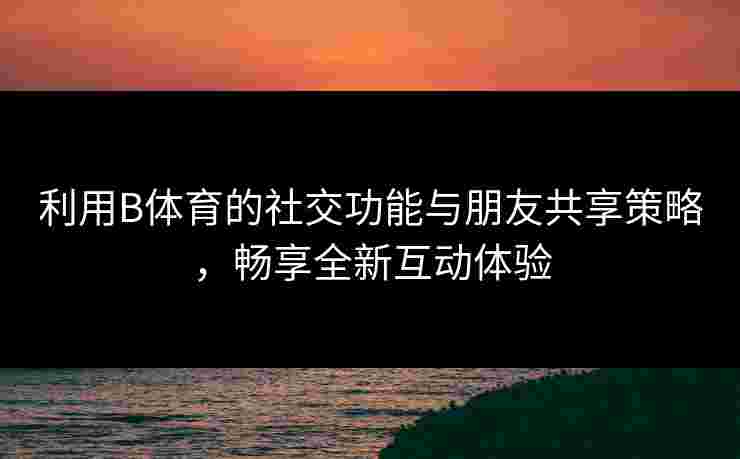 利用B体育的社交功能与朋友共享策略,畅享全新互动体验 利用B体育的社交功能与朋友共享策略,畅享全新互动体验