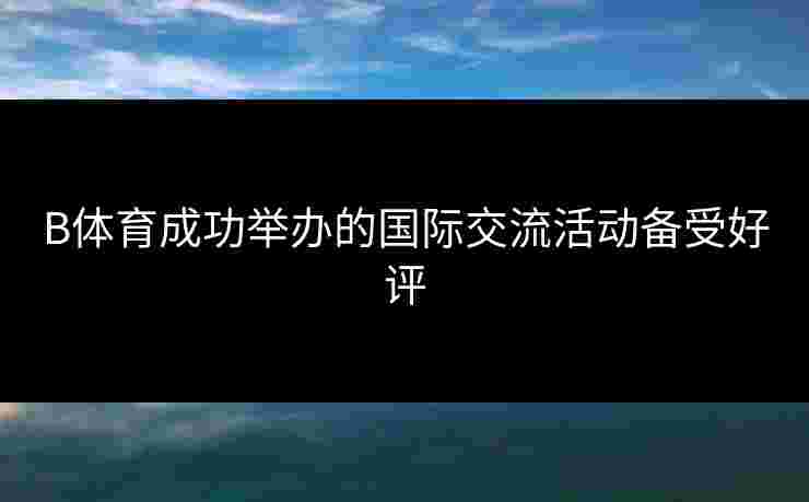B体育成功举办的国际交流活动备受好评