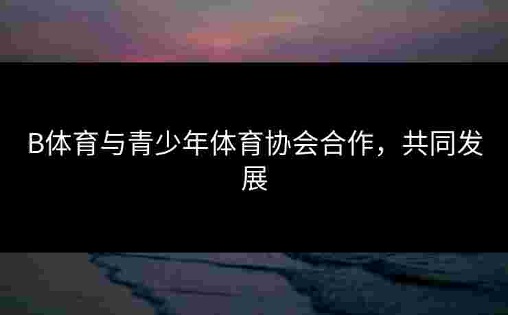 B体育与青少年体育协会合作，共同发展