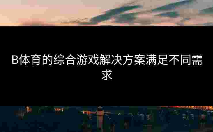 B体育的综合游戏解决方案满足不同需求