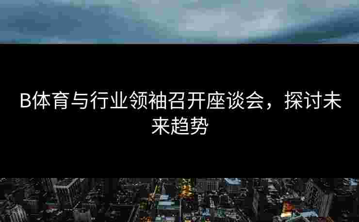 B体育与行业领袖召开座谈会，探讨未来趋势